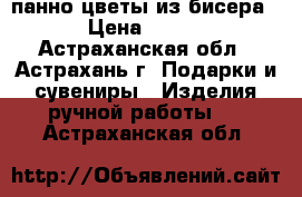 панно цветы из бисера › Цена ­ 700 - Астраханская обл., Астрахань г. Подарки и сувениры » Изделия ручной работы   . Астраханская обл.